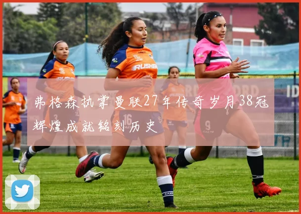 弗格森执掌曼联27年传奇岁月38冠辉煌成就铭刻历史