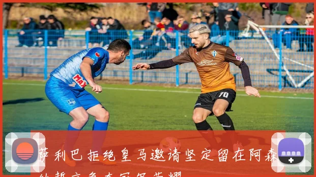 萨利巴拒绝皇马邀请坚定留在阿森纳誓言争夺冠军荣耀