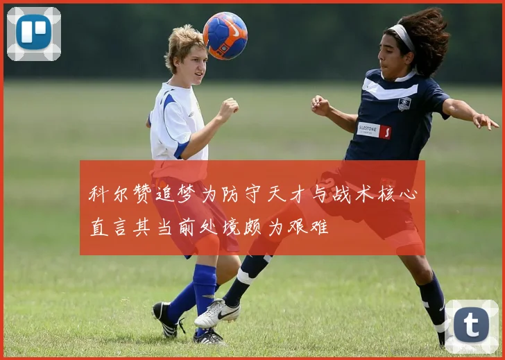 科尔赞追梦为防守天才与战术核心直言其当前处境颇为艰难